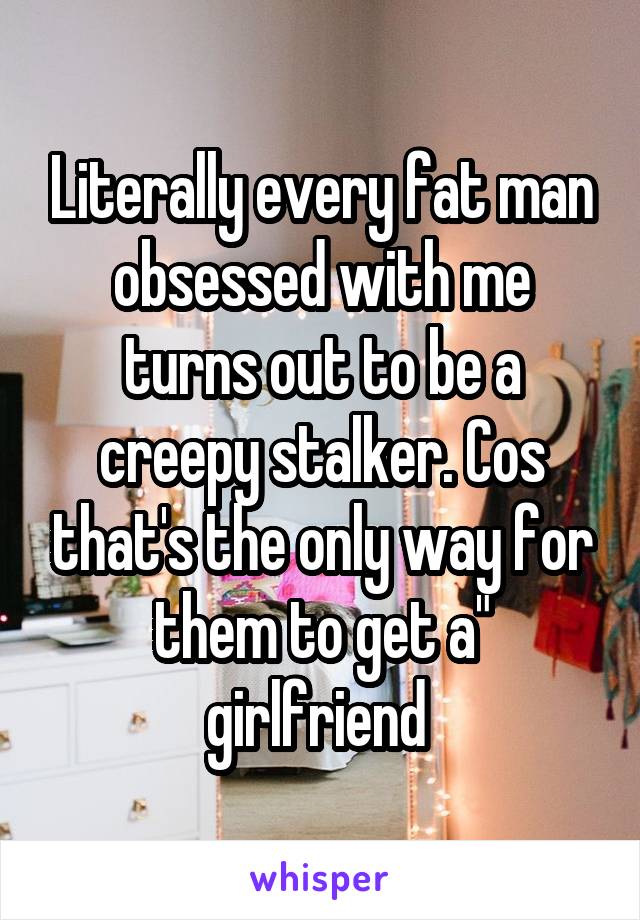 Literally every fat man obsessed with me turns out to be a creepy stalker. Cos that's the only way for them to get a" girlfriend 