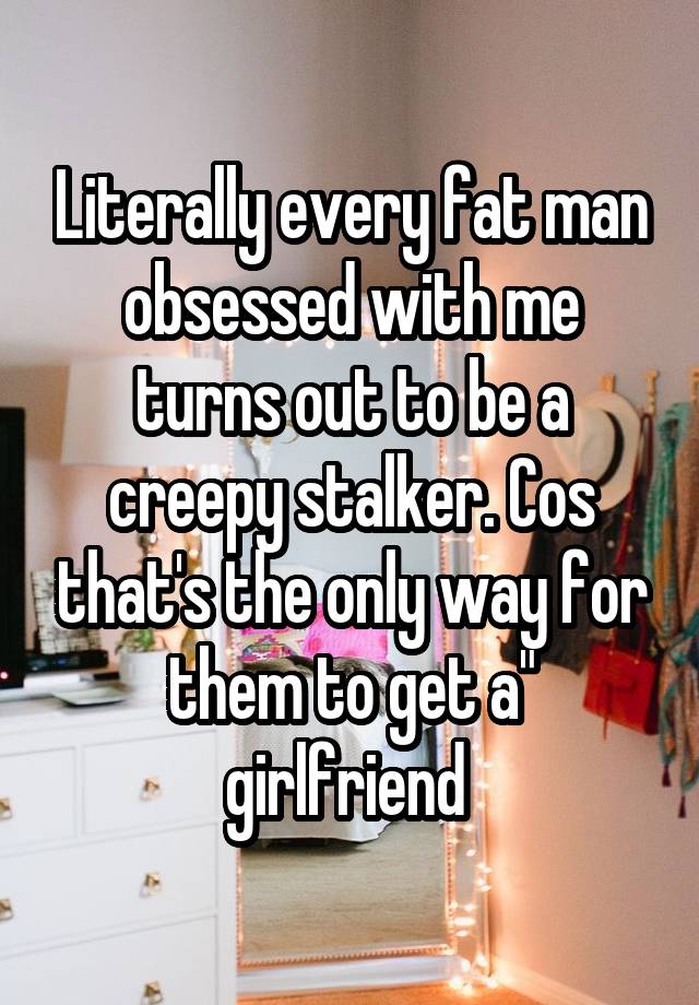 Literally every fat man obsessed with me turns out to be a creepy stalker. Cos that's the only way for them to get a" girlfriend 