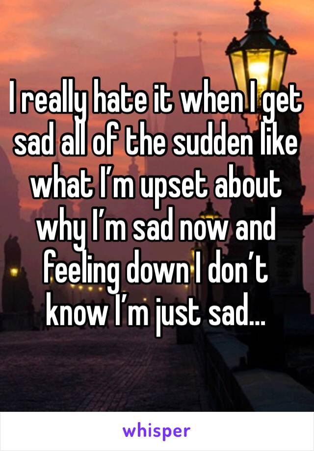 I really hate it when I get sad all of the sudden like what I’m upset about why I’m sad now and feeling down I don’t know I’m just sad…