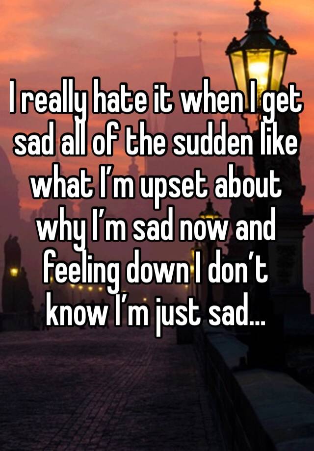 I really hate it when I get sad all of the sudden like what I’m upset about why I’m sad now and feeling down I don’t know I’m just sad…