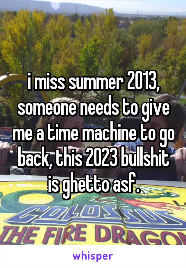 i miss summer 2013, someone needs to give me a time machine to go back, this 2023 bullshit is ghetto asf.