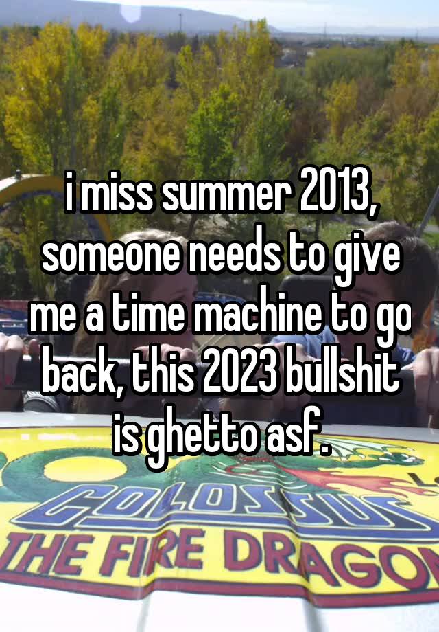 i miss summer 2013, someone needs to give me a time machine to go back, this 2023 bullshit is ghetto asf.