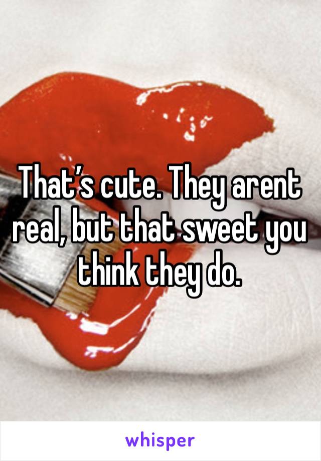 That’s cute. They arent real, but that sweet you think they do.