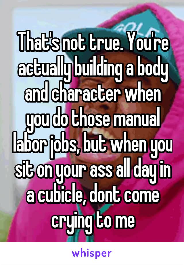 That's not true. You're actually building a body and character when you do those manual labor jobs, but when you sit on your ass all day in a cubicle, dont come crying to me