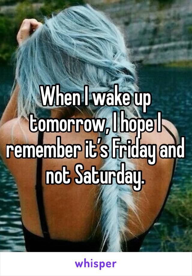 When I wake up tomorrow, I hope I remember it’s Friday and not Saturday. 