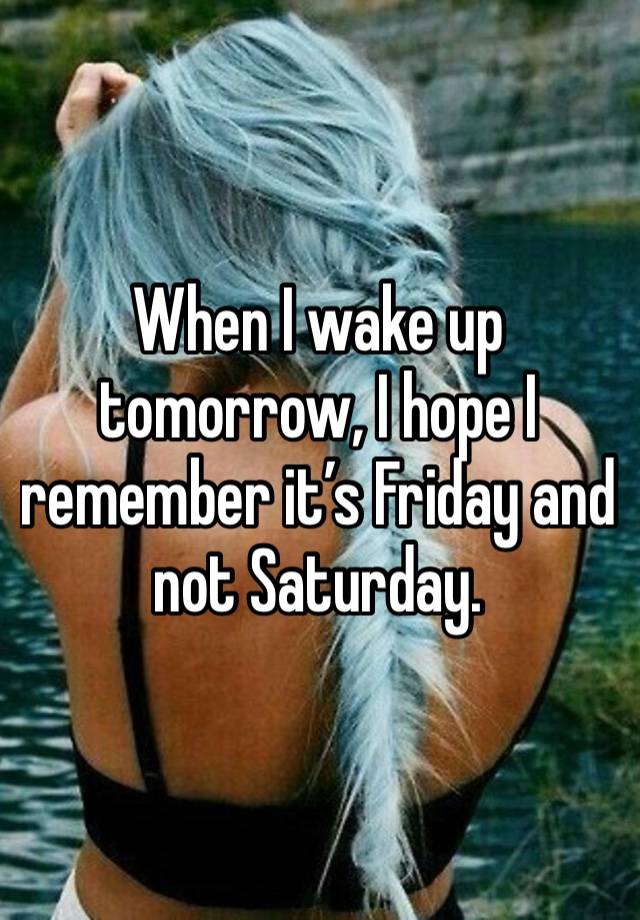 When I wake up tomorrow, I hope I remember it’s Friday and not Saturday. 