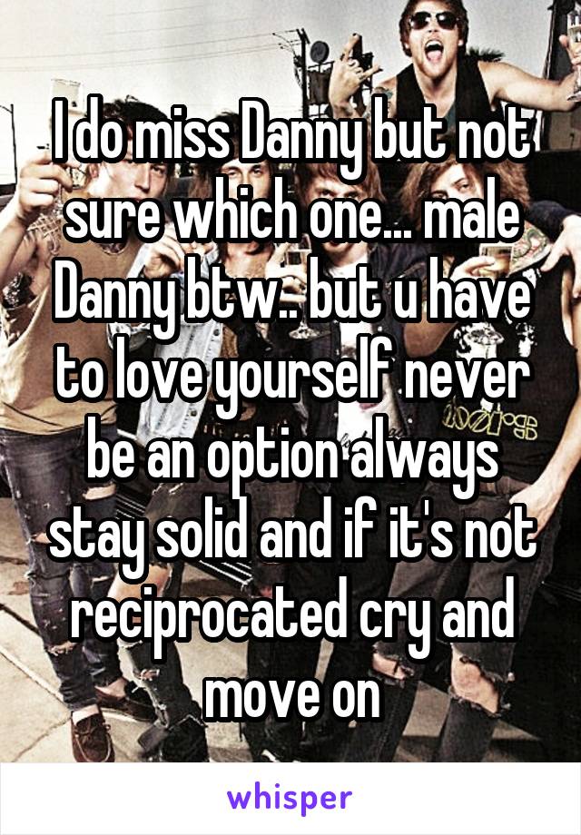 I do miss Danny but not sure which one... male Danny btw.. but u have to love yourself never be an option always stay solid and if it's not reciprocated cry and move on