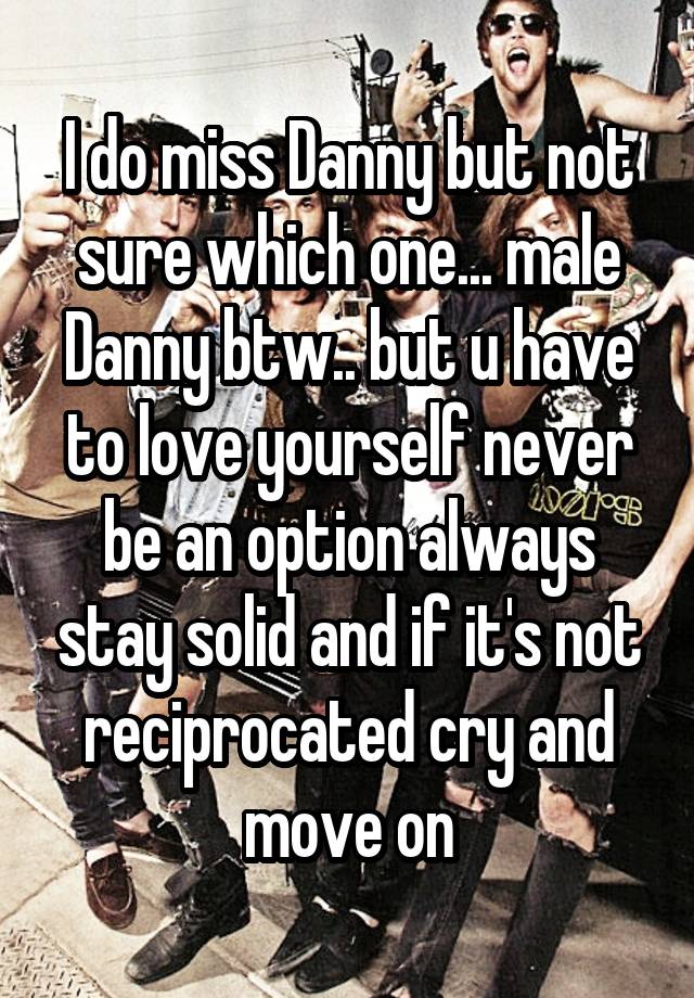 I do miss Danny but not sure which one... male Danny btw.. but u have to love yourself never be an option always stay solid and if it's not reciprocated cry and move on