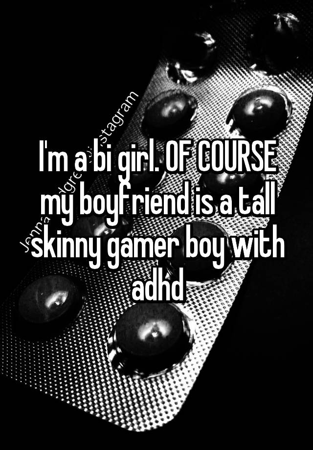 I'm a bi girl. OF COURSE my boyfriend is a tall skinny gamer boy with adhd