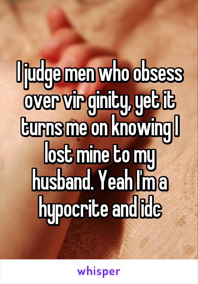 I judge men who obsess over vir ginity, yet it turns me on knowing I lost mine to my husband. Yeah I'm a hypocrite and idc