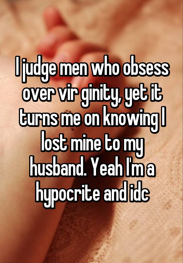 I judge men who obsess over vir ginity, yet it turns me on knowing I lost mine to my husband. Yeah I'm a hypocrite and idc