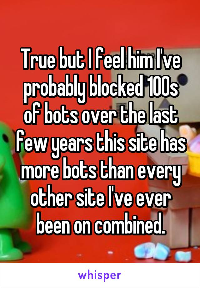 True but I feel him I've probably blocked 100s of bots over the last few years this site has more bots than every other site I've ever been on combined.