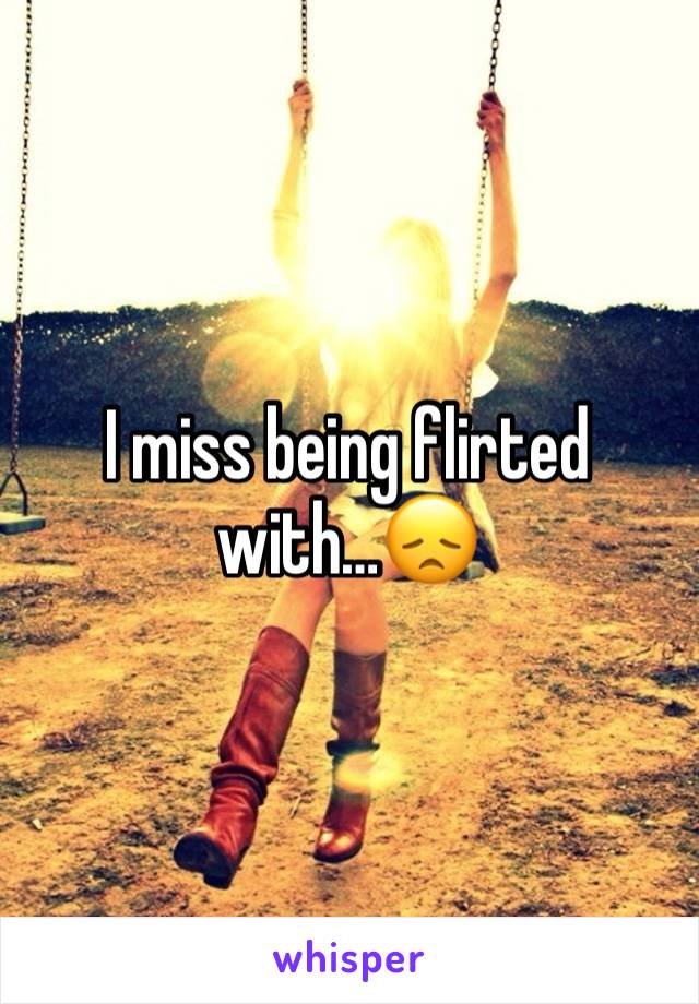 I miss being flirted with…😞