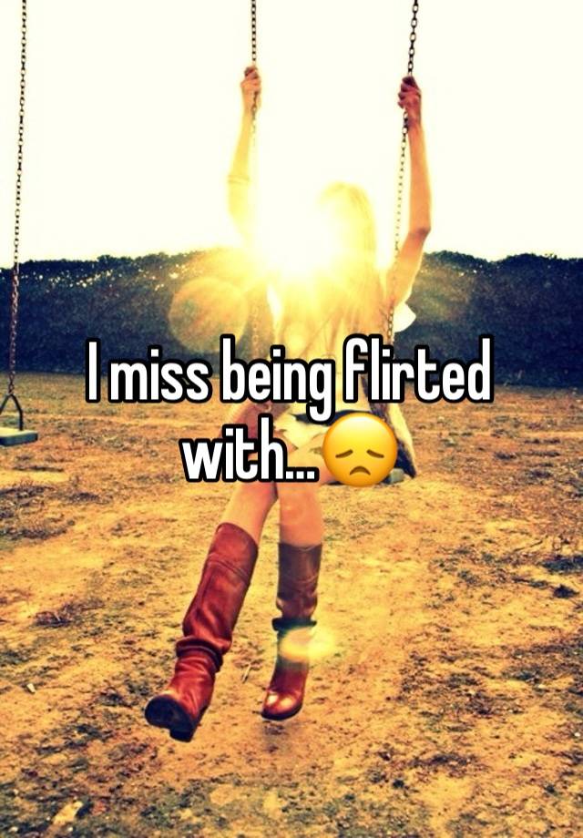 I miss being flirted with…😞