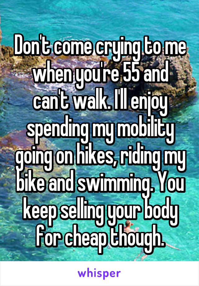 Don't come crying to me when you're 55 and can't walk. I'll enjoy spending my mobility going on hikes, riding my bike and swimming. You keep selling your body for cheap though.