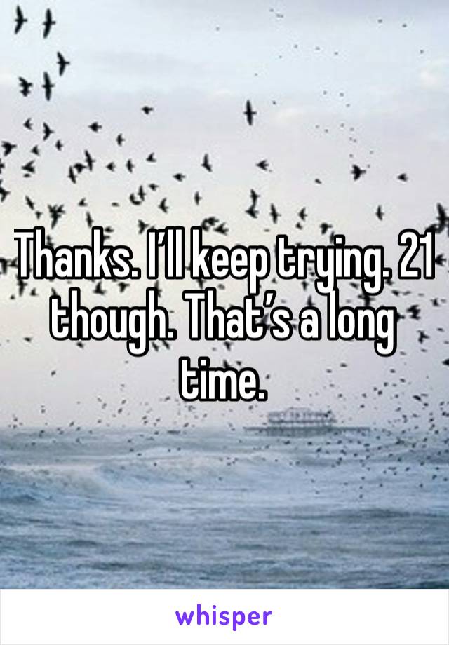 Thanks. I’ll keep trying. 21 though. That’s a long time. 