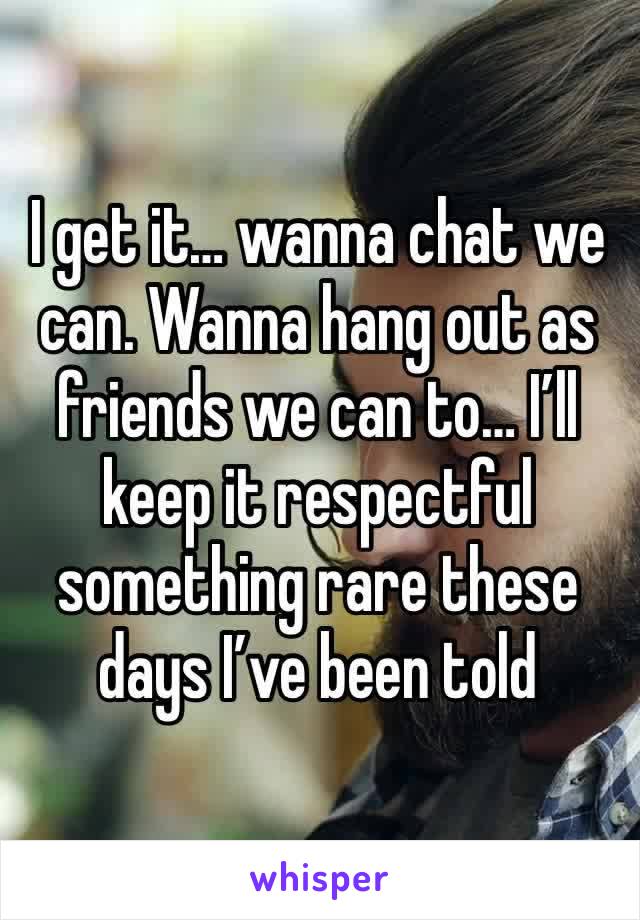 I get it… wanna chat we can. Wanna hang out as friends we can to… I’ll keep it respectful something rare these days I’ve been told