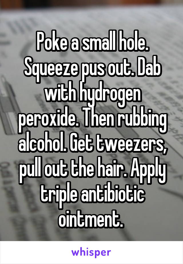 Poke a small hole. Squeeze pus out. Dab with hydrogen peroxide. Then rubbing alcohol. Get tweezers, pull out the hair. Apply triple antibiotic ointment. 