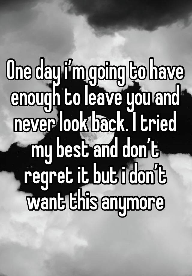 One day i’m going to have enough to leave you and never look back. I tried my best and don’t regret it but i don’t want this anymore