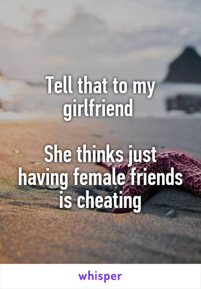 Tell that to my girlfriend 

She thinks just having female friends is cheating