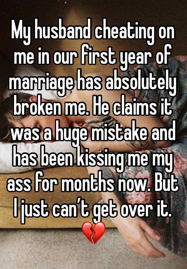 My husband cheating on me in our first year of marriage has absolutely broken me. He claims it was a huge mistake and has been kissing me my ass for months now. But I just can’t get over it. 💔