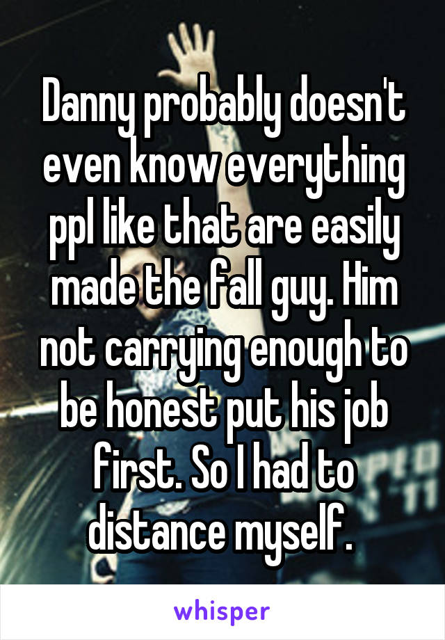 Danny probably doesn't even know everything ppl like that are easily made the fall guy. Him not carrying enough to be honest put his job first. So I had to distance myself. 