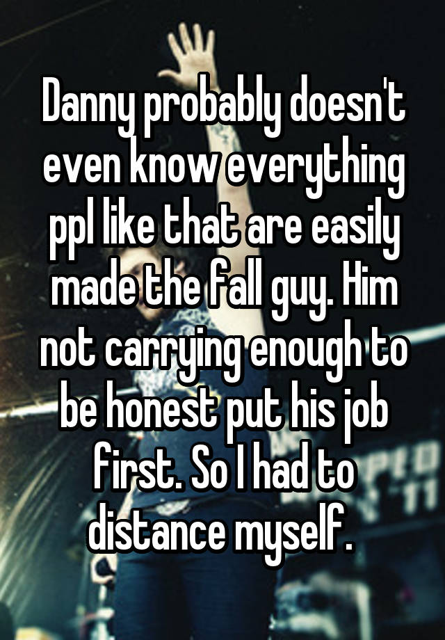 Danny probably doesn't even know everything ppl like that are easily made the fall guy. Him not carrying enough to be honest put his job first. So I had to distance myself. 