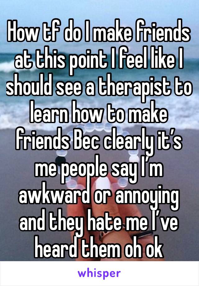 How tf do I make friends at this point I feel like I should see a therapist to learn how to make friends Bec clearly it’s me people say I’m awkward or annoying and they hate me I’ve heard them oh ok  