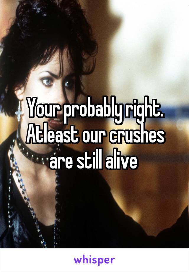 Your probably right. Atleast our crushes are still alive 