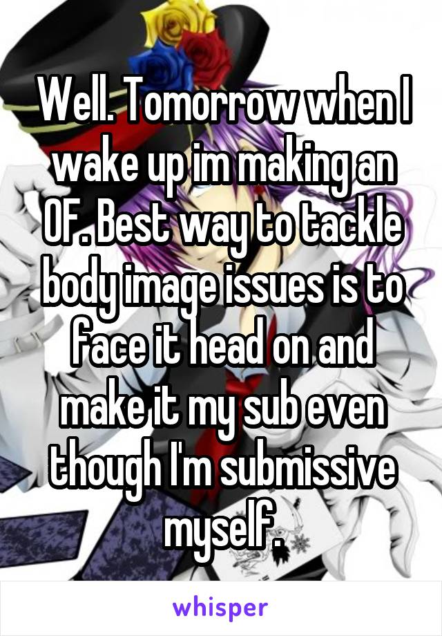 Well. Tomorrow when I wake up im making an OF. Best way to tackle body image issues is to face it head on and make it my sub even though I'm submissive myself.