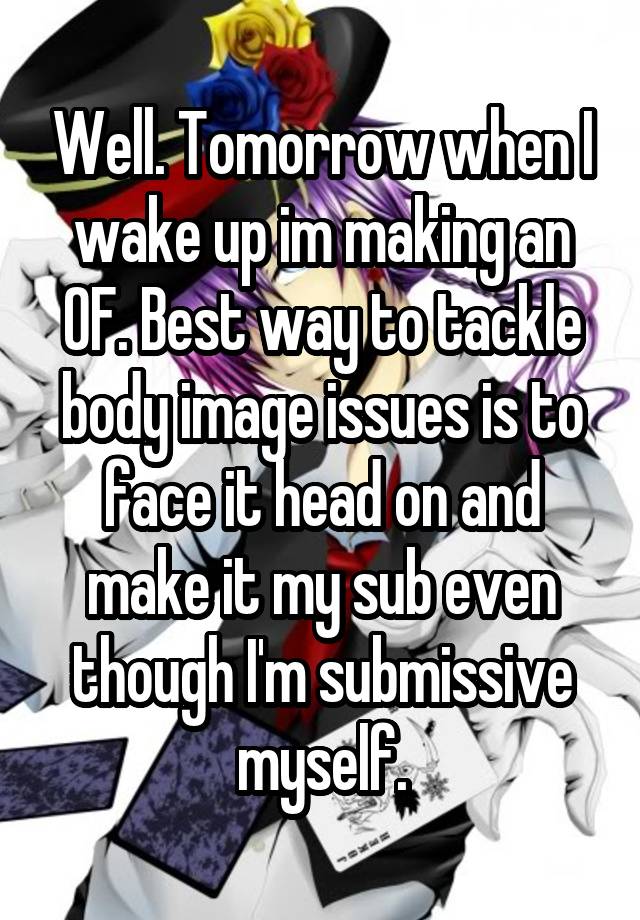 Well. Tomorrow when I wake up im making an OF. Best way to tackle body image issues is to face it head on and make it my sub even though I'm submissive myself.