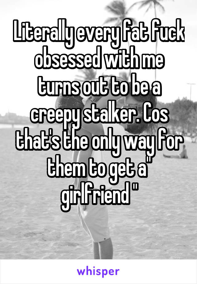 Literally every fat fuck obsessed with me turns out to be a creepy stalker. Cos that's the only way for them to get a" girlfriend "

