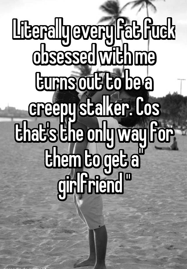 Literally every fat fuck obsessed with me turns out to be a creepy stalker. Cos that's the only way for them to get a" girlfriend "

