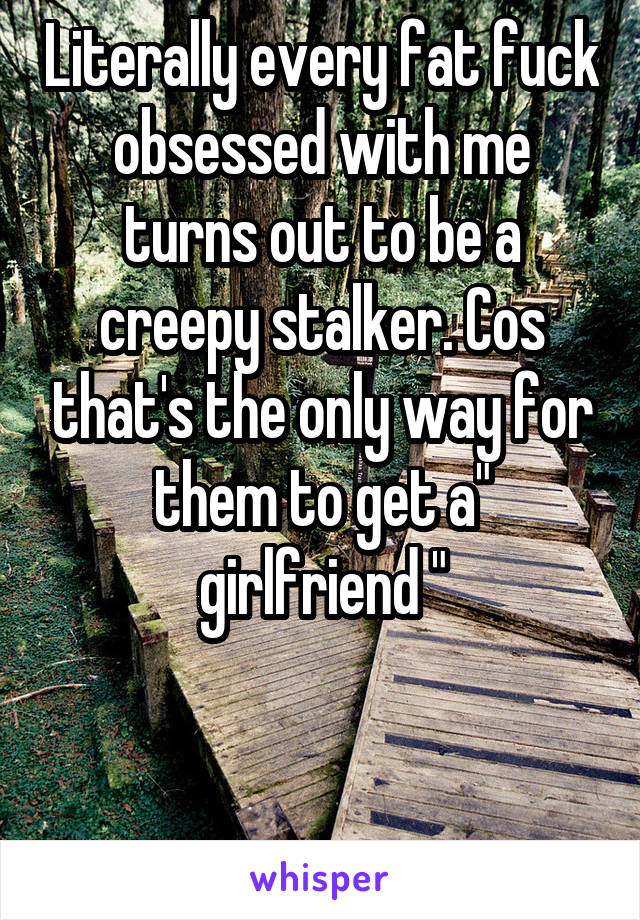 Literally every fat fuck obsessed with me turns out to be a creepy stalker. Cos that's the only way for them to get a" girlfriend "


.