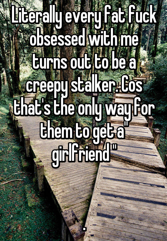 Literally every fat fuck obsessed with me turns out to be a creepy stalker. Cos that's the only way for them to get a" girlfriend "


.