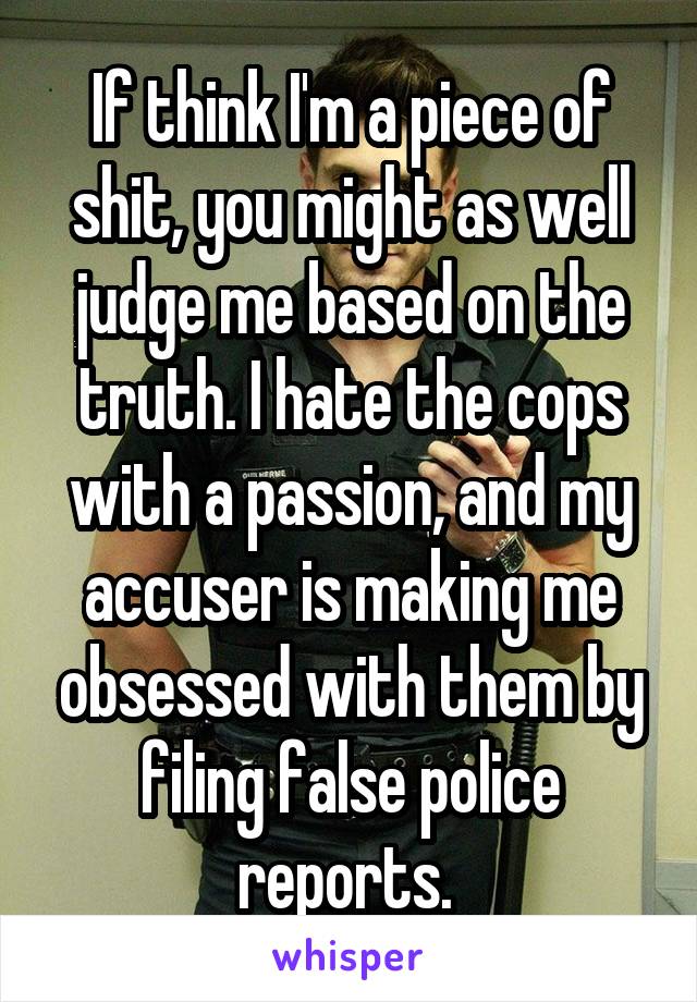 If think I'm a piece of shit, you might as well judge me based on the truth. I hate the cops with a passion, and my accuser is making me obsessed with them by filing false police reports. 