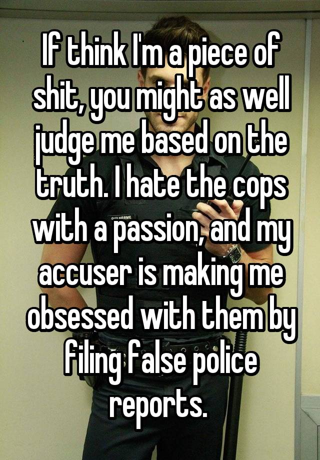 If think I'm a piece of shit, you might as well judge me based on the truth. I hate the cops with a passion, and my accuser is making me obsessed with them by filing false police reports. 