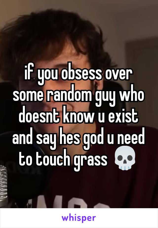 if you obsess over some random guy who doesnt know u exist and say hes god u need to touch grass 💀