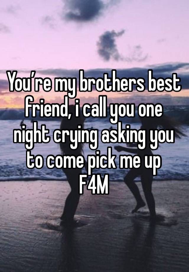 You’re my brothers best friend, i call you one night crying asking you to come pick me up 
F4M