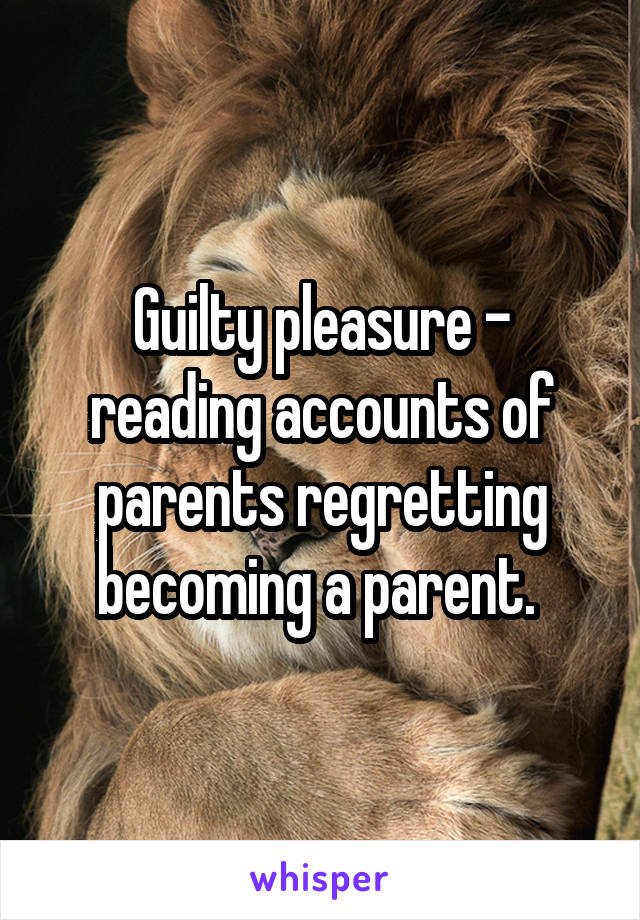 Guilty pleasure - reading accounts of parents regretting becoming a parent. 