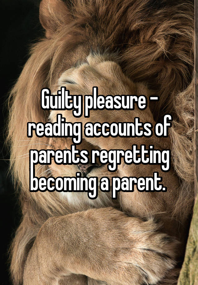 Guilty pleasure - reading accounts of parents regretting becoming a parent. 