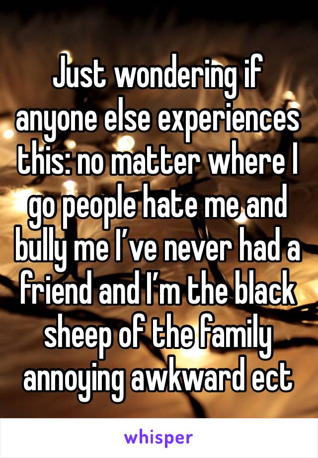 Just wondering if anyone else experiences this: no matter where I go people hate me and bully me I’ve never had a friend and I’m the black sheep of the family annoying awkward ect