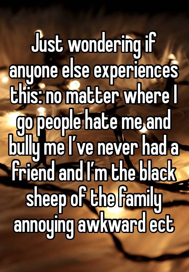 Just wondering if anyone else experiences this: no matter where I go people hate me and bully me I’ve never had a friend and I’m the black sheep of the family annoying awkward ect