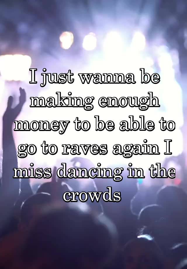 I just wanna be making enough money to be able to go to raves again I miss dancing in the crowds 