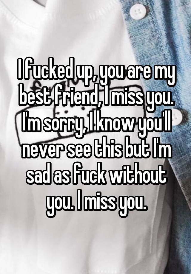 I fucked up, you are my best friend, I miss you. I'm sorry, I know you'll never see this but I'm sad as fuck without you. I miss you.