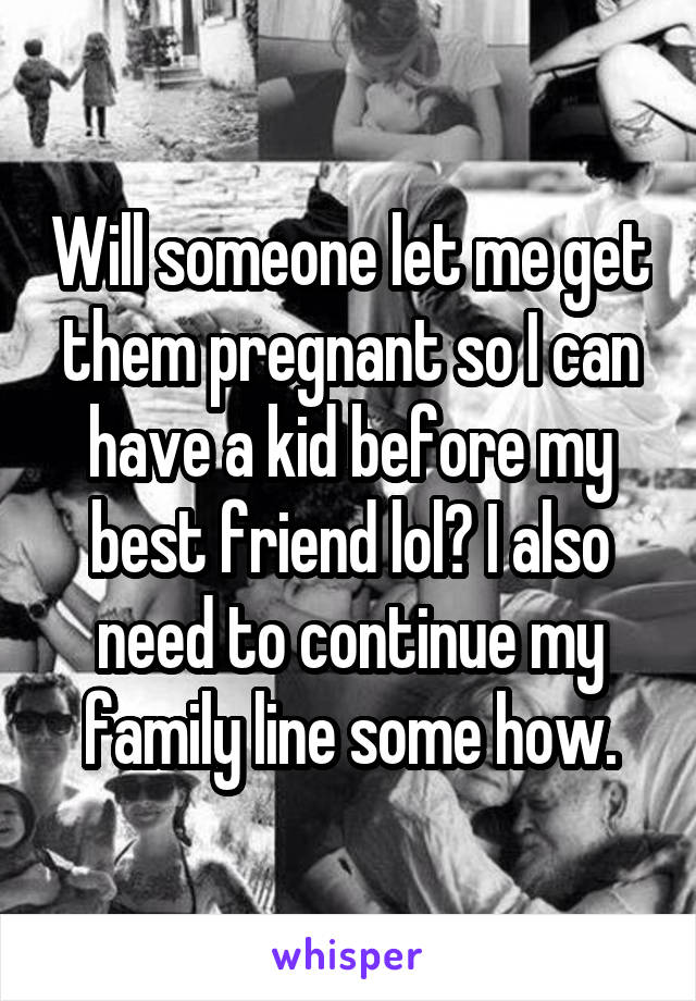 Will someone let me get them pregnant so I can have a kid before my best friend lol? I also need to continue my family line some how.