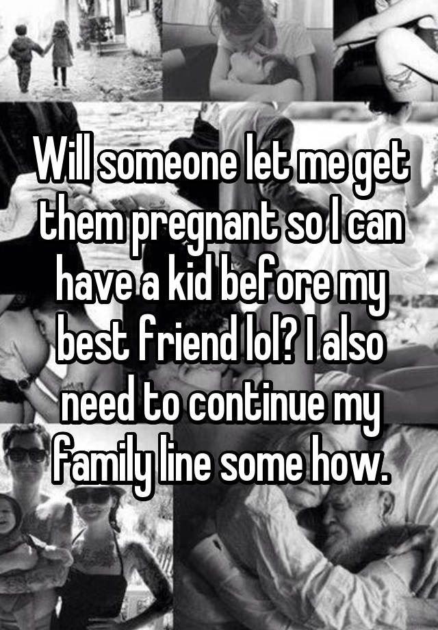 Will someone let me get them pregnant so I can have a kid before my best friend lol? I also need to continue my family line some how.