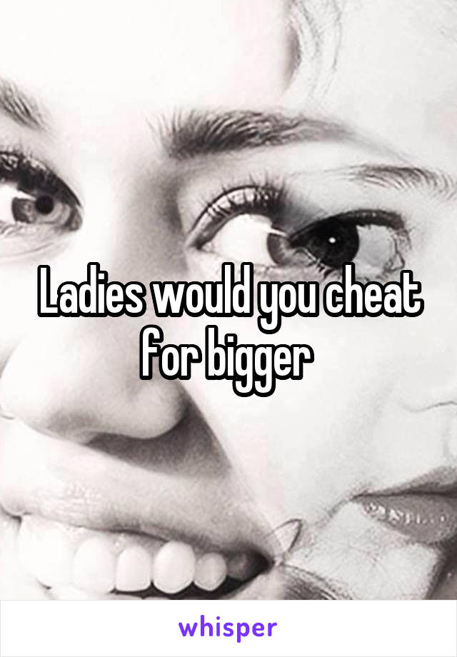 Ladies would you cheat for bigger 