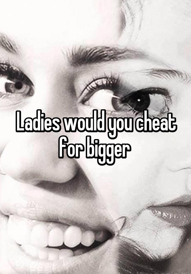 Ladies would you cheat for bigger 