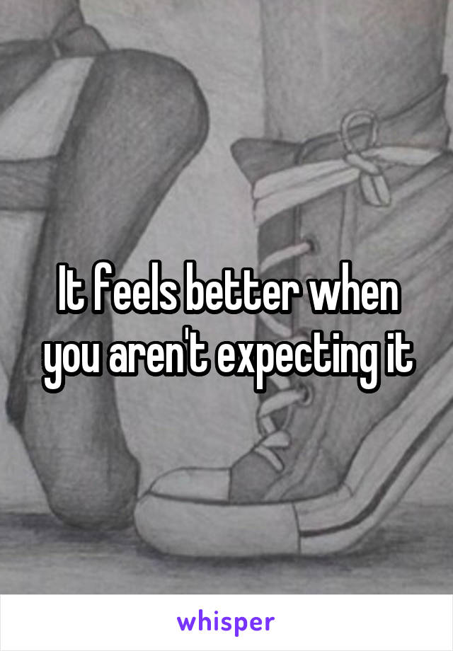 It feels better when you aren't expecting it